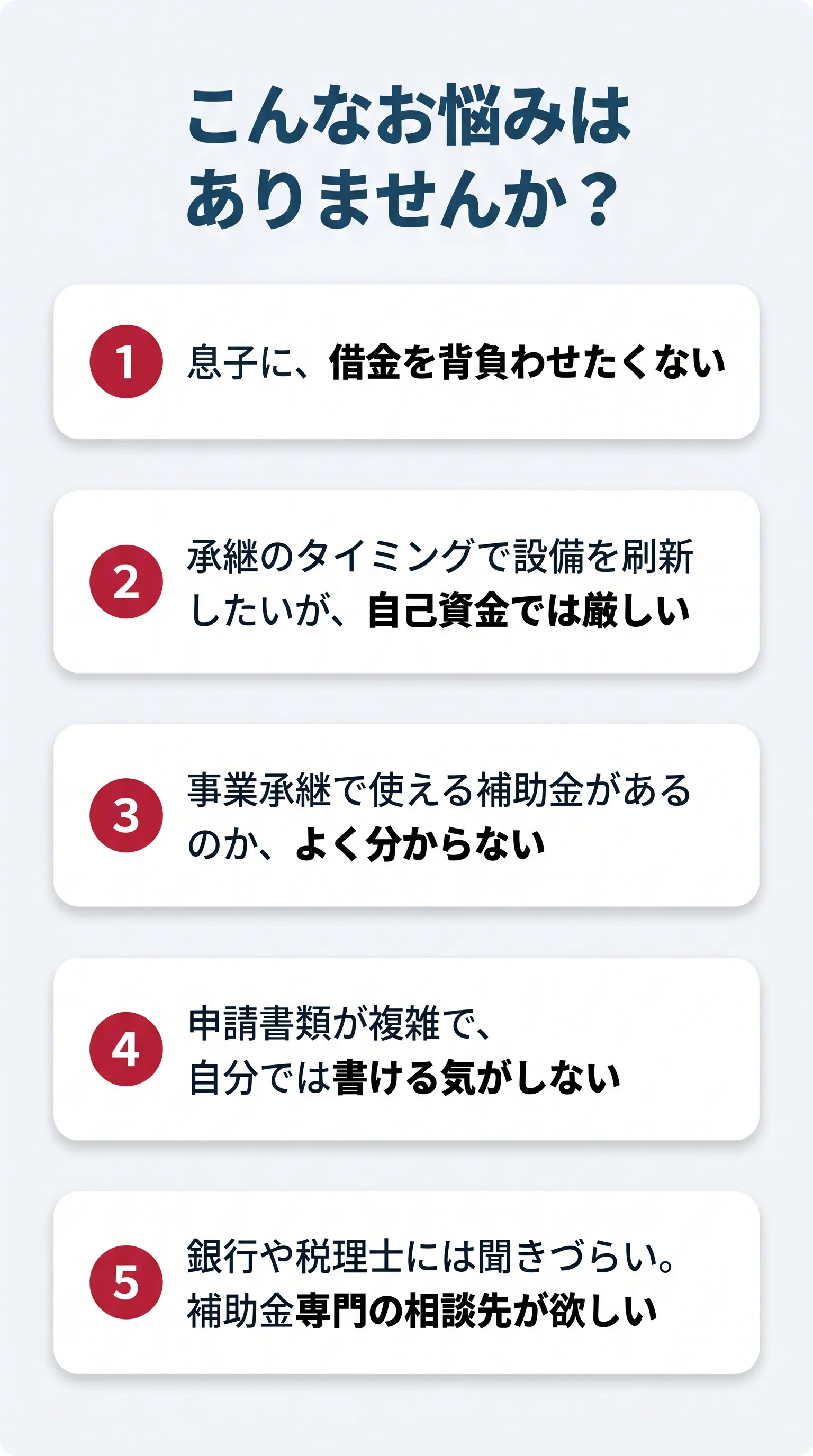 こんなお悩みはありませんか？ 息子に借金を背負わせたくない、承継のタイミングで設備を刷新したいが自己資金では厳しい、事業承継で使える補助金がわからない、申請書類が複雑で自分では書けない、銀行や税理士には聞きづらく補助金専門の相談先が欲しい